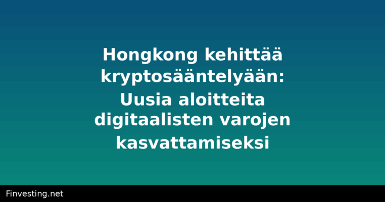 Hongkong kehittää kryptosääntelyään: Uusia aloitteita digitaalisten varojen kasvattamiseksi
