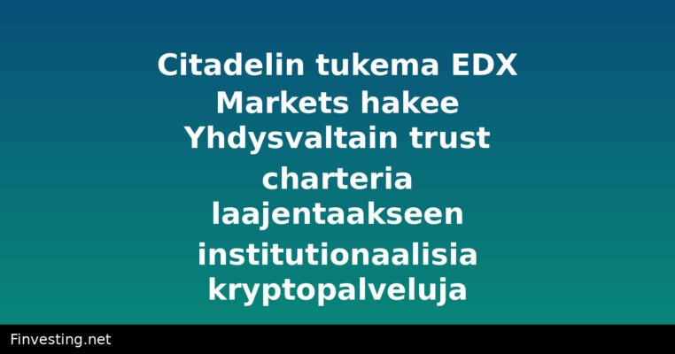 Citadelin tukema EDX Markets hakee Yhdysvaltain trust charteria laajentaakseen institutionaalisia kryptopalveluja