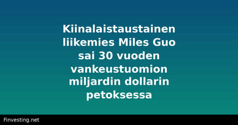 Kiinalaistaustainen liikemies Miles Guo sai 30 vuoden vankeustuomion miljardin dollarin petoksessa