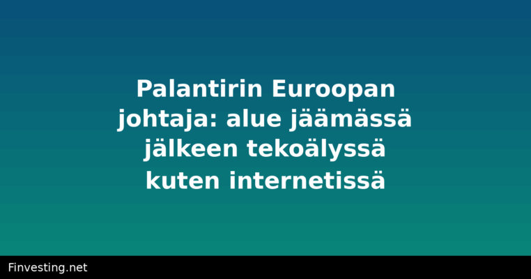 Palantirin Euroopan johtaja: alue jäämässä jälkeen tekoälyssä kuten internetissä